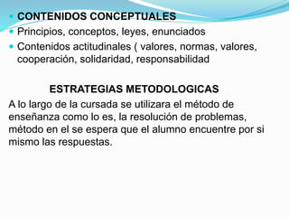  CONTENIDOS CONCEPTUALES
 Principios, conceptos, leyes, enunciados
 Contenidos actitudinales ( valores, normas, valores,
cooperación, solidaridad, responsabilidad
ESTRATEGIAS METODOLOGICAS
A lo largo de la cursada se utilizara el método de
enseñanza como lo es, la resolución de problemas,
método en el se espera que el alumno encuentre por si
mismo las respuestas.
 