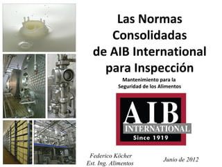 Las Normas
     Consolidadas
  de AIB International
    para Inspección
              Mantenimiento para la
            Seguridad de los Alimentos




 Federico Köcher
                              Junio de 2012
Est. Ing. Alimentos
 