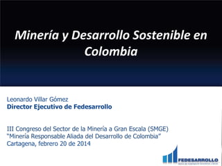 Minería y Desarrollo Sostenible en
Colombia

Leonardo Villar Gómez
Director Ejecutivo de Fedesarrollo
III Congreso del Sector de la Minería a Gran Escala (SMGE)
“Minería Responsable Aliada del Desarrollo de Colombia”
Cartagena, febrero 20 de 2014

 