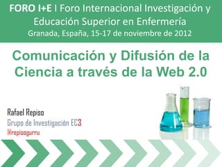 FORO I+E I Foro Internacional Investigación y
    Educación Superior en Enfermería
       Granada, España, 15-17 de noviembre de 2012

 Comunicación y Difusión de la
 Ciencia a través de la Web 2.0

Rafael Repiso
Grupo de Investigación EC3
@repisogurru
 