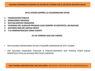 ALGUNAS EXPERIENCIAS EUROPEAS DE GESTIÓN DE VIVIENDA POR EL SECTOR DE INICIATIVA SOCIAL.
EN EL ESTADO ESPAÑOL LA COLABORACION ENTRE:
1. FINANCIACIÓN PÚBLICA
2. DONACIONES PRIVADAS
3. MUTUALIZACION FINANCIERA
4. VIVIENDAS DEL ALQUILER PRIVADAS (CASI SIEMPRE YA EXISTENTES, NO NUEVAS)
5. GESTORES NON OR LIMITED PROFIT
6. Y LA ADMINISTRACION COMO CLIENTE
ES UN TERRENO AUN CASI VIRGEN.
• HAY ALGUNAS OPERACIONES DE MUY PEQUEÑA DIMENSION DE ESTE CALIBRE.
• HAY ALGUNOS ESQUEMAS PUBLICOS O PUBLICO-PRIVADOS QUE PUEDEN TENER ALGUN
PARENTESCO CON LAS BUENAS PRACTICAS EUROPEAS.
UNA VIVIENDA ADECUADA PARA UNA VIDA DIGNA: INICIATIVAS Y POLÍTICAS DE INCLUSIÓN RESIDENCIAL
 