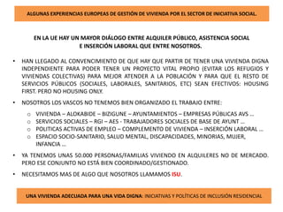 ALGUNAS EXPERIENCIAS EUROPEAS DE GESTIÓN DE VIVIENDA POR EL SECTOR DE INICIATIVA SOCIAL.
EN LA UE HAY UN MAYOR DIÁLOGO ENTRE ALQUILER PÚBLICO, ASISTENCIA SOCIAL
E INSERCIÓN LABORAL QUE ENTRE NOSOTROS.
• HAN LLEGADO AL CONVENCIMIENTO DE QUE HAY QUE PARTIR DE TENER UNA VIVIENDA DIGNA
INDEPENDIENTE PARA PODER TENER UN PROYECTO VITAL PROPIO (EVITAR LOS REFUGIOS Y
VIVIENDAS COLECTIVAS) PARA MEJOR ATENDER A LA POBLACIÓN Y PARA QUE EL RESTO DE
SERVICIOS PÚBLICOS (SOCIALES, LABORALES, SANITARIOS, ETC) SEAN EFECTIVOS: HOUSING
FIRST. PERO NO HOUSING ONLY.
• NOSOTROS LOS VASCOS NO TENEMOS BIEN ORGANIZADO EL TRABAJO ENTRE:
o VIVIENDA – ALOKABIDE – BIZIGUNE – AYUNTAMIENTOS – EMPRESAS PÚBLICAS AVS …
o SERVICIOS SOCIALES – RGI – AES - TRABAJADORES SOCIALES DE BASE DE AYUNT …
o POLITICAS ACTIVAS DE EMPLEO – COMPLEMENTO DE VIVIENDA – INSERCIÓN LABORAL …
o ESPACIO SOCIO-SANITARIO, SALUD MENTAL, DISCAPACIDADES, MINORIAS, MUJER,
INFANCIA …
• YA TENEMOS UNAS 50.000 PERSONAS/FAMILIAS VIVIENDO EN ALQUILERES NO DE MERCADO.
PERO ESE CONJUNTO NO ESTÁ BIEN COORDINADO/GESTIONADO.
• NECESITAMOS MAS DE ALGO QUE NOSOTROS LLAMAMOS ISU.
UNA VIVIENDA ADECUADA PARA UNA VIDA DIGNA: INICIATIVAS Y POLÍTICAS DE INCLUSIÓN RESIDENCIAL
 