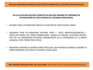 ALGUNAS EXPERIENCIAS EUROPEAS DE GESTIÓN DE VIVIENDA POR EL SECTOR DE INICIATIVA SOCIAL.
EN LA UE NO HAY MUCHOS EJEMPLOS EN LOS QUE MIRARSE EN TÉRMINOS DE
OPTIMIZACIÓN DE STOCK MASIVO DE VIVIENDA DESOCUPADA.
• IRLANDA TIENE UN PROBLEMA SIMILAR AL NUESTRO DE STOCK NUEVO: NAMA.
• ALEMANIA TIENE UN PROBLEMA DIFERIDO. FMSA = ERSTE ABWICKLUNGSANSTALT +
SOFFIN NO PARECE UN FONDO INMOBILIARIO. AUNQUE SU ORIGEN, EN BUENA MEDIDA,
ESTÁ EN LAS ARRIESGADAS APUESTAS INMOBILIARIAS EN EL EXTRANJERO DE LA BANCA
ALEMANA. PERO TIENEN POCO STOCK.
• NOSOTROS TENEMOS EL MISMO O MÁS STOCK QUE LOS IRLANDESES (SAREB) Y ADEMÁS YA
ARRASTRÁBAMOS UN STOCK DE VIVIENDA USADA VACÍA.
UNA VIVIENDA ADECUADA PARA UNA VIDA DIGNA: INICIATIVAS Y POLÍTICAS DE INCLUSIÓN RESIDENCIAL
 