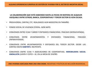 ALGUNAS EXPERIENCIAS EUROPEAS DE GESTIÓN DE VIVIENDA POR EL SECTOR DE INICIATIVA SOCIAL.
LA COLABORACIÓN QUE ESTÁ HABIENDO HASTA LA FECHA EN MATERIA DE ALQUILER
ASEQUIBLE ENTRE ESTADO, BANCA, COOPERATIVAS Y TERCER SECTOR ES AÚN ESCASA.
• PROVIVIENDA, CARITAS, ETC. REALIDADES AUN MODESTAS EN TAMAÑO.
• FONDO SOCIAL DE VIVIENDA ESTATAL. NON NATO.
• CONVENIOS ENTRE CCAA Y SAREB Y ENTIDADES FINANCIERAS. FRACASO (INFRAVIVIENDA).
• CONVENIOS ENTRE AYUNTAMIENTOS Y ENTIDADES FINANCIERAS. FRACASO
(INFRAVIVIENDA).
• CONVENIOS ENTRE AYUNTAMIENTOS Y ENTIDADES DEL TERCER SECTOR. DESDE LAS
CARITAS HASTA HABITAT3. INCIPIENTE.
• CONVENIOS ENTRE CCAA Y ASOCIACIONES DE COOPERATIVAS. INMOBILIARIA SOCIAL
ANDALUCÍA (JUNTA Y CEPES – A). EN LA MESA DE DISEÑO.
UNA VIVIENDA ADECUADA PARA UNA VIDA DIGNA: INICIATIVAS Y POLÍTICAS DE INCLUSIÓN RESIDENCIAL
 