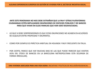 ALGUNAS EXPERIENCIAS EUROPEAS DE GESTIÓN DE VIVIENDA POR EL SECTOR DE INICIATIVA SOCIAL.
ANTE ESTE PANORAMA NO NOS DEBE EXTRAÑAR QUE LA PAH Y OTRAS PLATAFORMAS
CIUDADANAS ESTÉN IMPULSANDO OKUPACIONES DE EDIFICIOS PÚBLICOS Y DE BANCOS
PARA QUE VIVAN EN ELLOS FAMILIAS QUE HAN SIDO DESAHUCIADAS.
• LO QUE SI DEBE SORPRENDERNOS ES QUE ESTAS OKUPACIONES NO ACABEN EN ACUERDOS
DE ALQUILER ENTRE PROPIEDAD Y OKUPANTES.
• COMO POR EJEMPLO ES PRÁCTICA HABITUAL EN HOLANDA Y MUY FRECUENTE EN ITALIA.
• POR CIERTO, PARECE QUE HAY MUCHAS MAS DE LAS QUE PUEDE PARECER QUE EXISTEN
(43% DEL STOCK DE BANCOS EN LA BARCELONA METROPOLITANA ESTA OCUPADA DE
FORMA IRREGULAR).
UNA VIVIENDA ADECUADA PARA UNA VIDA DIGNA: INICIATIVAS Y POLÍTICAS DE INCLUSIÓN RESIDENCIAL
 