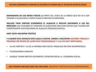 ALGUNAS EXPERIENCIAS EUROPEAS DE GESTIÓN DE VIVIENDA POR EL SECTOR DE INICIATIVA SOCIAL.
DISPONEMOS DE LOS BIENES FÍSICOS (LA PARTE DEL STOCK DE LA BANCA QUE NO VA A SER
VENDIDA O ALQUILADA A CORTO PLAZO A PRECIOS DE MERCADO)
INCLUSO TIENE SENTIDO ECONÓMICO EL ALQUILER A PRECIOS INFERIORES A LOS DEL
MERCADO (LAS VIVIENDAS NI VENDIDAS NI ALQUILADAS IMPLICAN GASTOS QUE PUEDEN SER
COMPENSADOS CON ESQUEMAS DE ALQUILER ASEQUIBLE/SOCIAL).
HACE FALTA VOLUNTAD POLÍTICA
Y CUANDO ESTA EXISTA/SI ESTA LLEGA A EXISTIR, VAMOS A NECESITAR GESTORES PÚBLICO Y
PRIVADOS SIN ÁNIMO DE LUCRO MUY PROFESIONALES Y A LA VEZ MUY MOTIVADOS.
• LA VIA HABITAT3 Y LA DE LA INMOBILIARIA SOCIAL ANDALUZA NO SON INCOMPATIBLES.
• PUEDEN/DEBEN CONVIVIR.
• AUNQUE TIENEN MATICES DIFERENTES: ATENCIÓN SOCIAL vs. ECONOMÍA SOCIAL.
UNA VIVIENDA ADECUADA PARA UNA VIDA DIGNA: INICIATIVAS Y POLÍTICAS DE INCLUSIÓN RESIDENCIAL
 