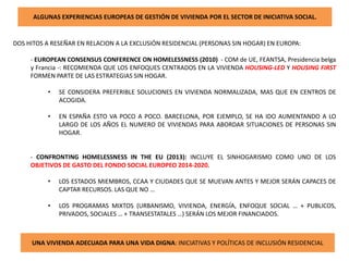 ALGUNAS EXPERIENCIAS EUROPEAS DE GESTIÓN DE VIVIENDA POR EL SECTOR DE INICIATIVA SOCIAL.
DOS HITOS A RESEÑAR EN RELACION A LA EXCLUSIÓN RESIDENCIAL (PERSONAS SIN HOGAR) EN EUROPA:
- EUROPEAN CONSENSUS CONFERENCE ON HOMELESSNESS (2010) - COM de UE, FEANTSA, Presidencia belga
y Francia -: RECOMIENDA QUE LOS ENFOQUES CENTRADOS EN LA VIVIENDA HOUSING-LED Y HOUSING FIRST
FORMEN PARTE DE LAS ESTRATEGIAS SIN HOGAR.
• SE CONSIDERA PREFERIBLE SOLUCIONES EN VIVIENDA NORMALIZADA, MAS QUE EN CENTROS DE
ACOGIDA.
• EN ESPAÑA ESTO VA POCO A POCO. BARCELONA, POR EJEMPLO, SE HA IDO AUMENTANDO A LO
LARGO DE LOS AÑOS EL NUMERO DE VIVIENDAS PARA ABORDAR SITUACIONES DE PERSONAS SIN
HOGAR.
- CONFRONTING HOMELESSNESS IN THE EU (2013): INCLUYE EL SINHOGARISMO COMO UNO DE LOS
OBJETIVOS DE GASTO DEL FONDO SOCIAL EUROPEO 2014-2020.
• LOS ESTADOS MIEMBROS, CCAA Y CIUDADES QUE SE MUEVAN ANTES Y MEJOR SERÁN CAPACES DE
CAPTAR RECURSOS. LAS QUE NO …
• LOS PROGRAMAS MIXTOS (URBANISMO, VIVIENDA, ENERGÍA, ENFOQUE SOCIAL … + PUBLICOS,
PRIVADOS, SOCIALES … + TRANSESTATALES …) SERÁN LOS MEJOR FINANCIADOS.
UNA VIVIENDA ADECUADA PARA UNA VIDA DIGNA: INICIATIVAS Y POLÍTICAS DE INCLUSIÓN RESIDENCIAL
 