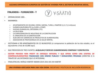 ALGUNAS EXPERIENCIAS EUROPEAS DE GESTIÓN DE VIVIENDA POR EL SECTOR DE INICIATIVA SOCIAL.
FINLANDIA – FUNDACION - Y
UNA VIVIENDA ADECUADA PARA UNA VIDA DIGNA: INICIATIVAS Y POLÍTICAS DE INCLUSIÓN RESIDENCIAL
• OPERAN DESDE 1985 .
• MIEMBROS:
o AYUNTAMIENTOS DE HELSINKI, ESPOO, VANTAA, TURKU y TAMPERE (1,5 / 5,5 millones)
o SUOMEN KAUPUNKILIITO (su EUDEL o FEMP)
o IGLESIAS (EVANGELICA, ORTODOXA, ETC)
o LA CRUZ ROJA
o LA CONFEDERACION DE INDUSTRIAS DE LA CONSTRUCCION
o EL SINDICATOS DE LA CONSTRUCCION
o ALKO (RED DE COMERCIOS DE PRODUCTOS DE ALIMENTACION)
o ASOCIACION DE PROFESIONALES DE LA SALUD MENTAL
o GESTIONAN 6.789 APARTAMENTOS EN 52 MUNICIPIOS (si comparamos la población de los dos estados, es el
equivalente a más de 55,000 aquí).
o QUE PROCEDEN DE TRES FUENTES: ALQUILAN (Y DESPUES SUBARRIENDAN) COMPRAN Y CONSTRUYEN.
o GESTOR PRIVADO NON PROFIT DE ENFOQUE INTEGRAL Y QUE OPERA COMO UNA CENTRAL DE
COMPRAS/SUMINISTROS FINANCIADO CON DINERO PUBLICO Y DONACIONES PRIVADAS (DIRECTAS O A
TRAVÉS DE LAS ENTIDADES QUE LO INTEGRAN).
o FINALISTAS DEL WORLD HABITAT AWARD 2014-2015 DE UN-HABITAT
 