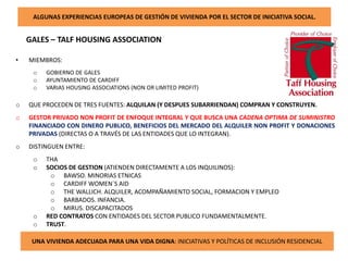 ALGUNAS EXPERIENCIAS EUROPEAS DE GESTIÓN DE VIVIENDA POR EL SECTOR DE INICIATIVA SOCIAL.
GALES – TALF HOUSING ASSOCIATION
UNA VIVIENDA ADECUADA PARA UNA VIDA DIGNA: INICIATIVAS Y POLÍTICAS DE INCLUSIÓN RESIDENCIAL
• MIEMBROS:
o GOBIERNO DE GALES
o AYUNTAMIENTO DE CARDIFF
o VARIAS HOUSING ASSOCIATIONS (NON OR LIMITED PROFIT)
o QUE PROCEDEN DE TRES FUENTES: ALQUILAN (Y DESPUES SUBARRIENDAN) COMPRAN Y CONSTRUYEN.
o GESTOR PRIVADO NON PROFIT DE ENFOQUE INTEGRAL Y QUE BUSCA UNA CADENA OPTIMA DE SUMINISTRO
FINANCIADO CON DINERO PUBLICO, BENEFICIOS DEL MERCADO DEL ALQUILER NON PROFIT Y DONACIONES
PRIVADAS (DIRECTAS O A TRAVÉS DE LAS ENTIDADES QUE LO INTEGRAN).
o DISTINGUEN ENTRE:
o THA
o SOCIOS DE GESTION (ATIENDEN DIRECTAMENTE A LOS INQUILINOS):
o BAWSO. MINORIAS ETNICAS
o CARDIFF WOMEN`S AID
o THE WALLICH. ALQUILER, ACOMPAÑAMIENTO SOCIAL, FORMACION Y EMPLEO
o BARBADOS. INFANCIA.
o MIRUS. DISCAPACITADOS
o RED CONTRATOS CON ENTIDADES DEL SECTOR PUBLICO FUNDAMENTALMENTE.
o TRUST.
 