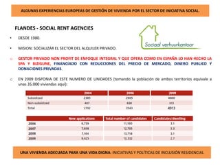ALGUNAS EXPERIENCIAS EUROPEAS DE GESTIÓN DE VIVIENDA POR EL SECTOR DE INICIATIVA SOCIAL.
FLANDES - SOCIAL RENT AGENCIES
UNA VIVIENDA ADECUADA PARA UNA VIDA DIGNA: INICIATIVAS Y POLÍTICAS DE INCLUSIÓN RESIDENCIAL
• DESDE 1980.
• MISION: SOCIALIZAR EL SECTOR DEL ALQUILER PRIVADO.
o GESTOR PRIVADO NON PROFIT DE ENFOQUE INTEGRAL Y QUE OPERA COMO EN ESPAÑA LO HAN HECHO LA
SPA Y BIZIGUNE, FINANCIADO CON REDUCCIONES DEL PRECIO DE MERCADO, DINERO PUBLICO Y
DONACIONES PRIVADAS.
o EN 2009 DISPONIA DE ESTE NUMERO DE UNIDADES (tomando la población de ambos territorios equivale a
unas 35.000 viviendas aquí):
 