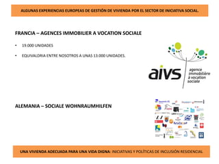 ALGUNAS EXPERIENCIAS EUROPEAS DE GESTIÓN DE VIVIENDA POR EL SECTOR DE INICIATIVA SOCIAL.
UNA VIVIENDA ADECUADA PARA UNA VIDA DIGNA: INICIATIVAS Y POLÍTICAS DE INCLUSIÓN RESIDENCIAL
FRANCIA – AGENCES IMMOBILIER A VOCATION SOCIALE
• 19.000 UNIDADES
• EQUIVALDRIA ENTRE NOSOTROS A UNAS 13.000 UNIDADES.
ALEMANIA – SOCIALE WOHNRAUMHILFEN
 