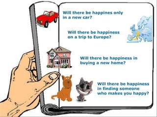 Will there be happines only in a new car? Will there be happiness on a trip to Europe? Will there be happiness in buying a new home? Will there be happiness in finding someone who makes you happy? 