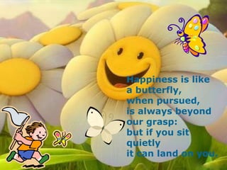 Happiness is like a butterfly, when pursued, is always beyond our grasp: but if you sit quietly it can land on you.   