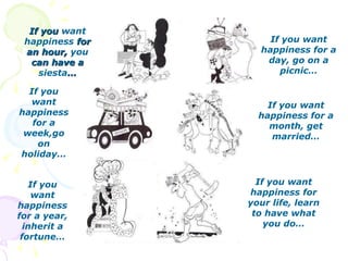 If you  want   happiness  for an hour,  you  can have a  siesta … If you want happiness for a day, go on a picnic… If you want happiness for a week,go on holiday… If you want happiness for a month, get married… If you want happiness for a year, inherit a fortune… If you want happiness for your life, learn to have what you do… 
