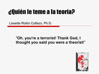 ¿Qui én le teme a la teoría?   Lissette Rolón Collazo, Ph.D. &quot; Oh ,  you're a terrorist !  Thank God, I thought you said you were a theorist !” 