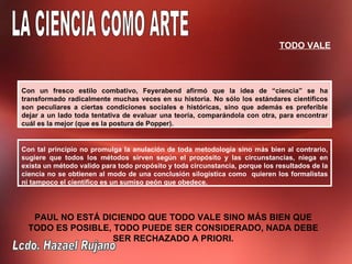 TODO VALE




Con un fresco estilo combativo, Feyerabend afirmó que la idea de “ciencia” se ha
transformado radicalmente muchas veces en su historia. No sólo los estándares científicos
son peculiares a ciertas condiciones sociales e históricas, sino que además es preferible
dejar a un lado toda tentativa de evaluar una teoría, comparándola con otra, para encontrar
cuál es la mejor (que es la postura de Popper).


Con tal principio no promulga la anulación de toda metodología sino más bien al contrario,
sugiere que todos los métodos sirven según el propósito y las circunstancias, niega en
exista un método valido para todo propósito y toda circunstancia, porque los resultados de la
ciencia no se obtienen al modo de una conclusión silogística como quieren los formalistas
ni tampoco el científico es un sumiso peón que obedece.




   PAUL NO ESTÁ DICIENDO QUE TODO VALE SINO MÁS BIEN QUE
  TODO ES POSIBLE, TODO PUEDE SER CONSIDERADO, NADA DEBE
                   SER RECHAZADO A PRIORI.
 