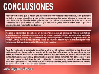 Feyerabend afirma que la razón y la práctica no son dos realidades distintas, sino partes de
un único proceso dialéctico; y que la ciencia no debe estar regida siempre a reglas es más
nos dice que la ciencia debe guiarse por la crítica sustentada, la tolerancia a las
inconsistencias y la absoluta libertad que son las mejores herramientas para lograr que
una ciencia sea realmente productiva.



Negaba la posibilidad de elaborar un método “que contenga principios firmes, inmutables
y absolutamente vinculantes como guía de la actividad científica”, sometiendo a critica la
mas influyentes teorías de la epistemología contemporánea, desde el neopositivismo de
Rudolf Carnap hasta el racionalismo critico de Popper, pasando por la metodología de los
programas de investigación científica de Imre Lakatos.



Para Feyerabend, la ortodoxia científica y el arte; el método científico y los discursos
mítico-mágicos, tienen más en común de lo que los defensores de la idea de progreso
están dispuestos a aceptar. Feyerabend pondera que la ciencia no es más que una de las
tantas formas de expresión y comunicación que los seres humanos han concebido, y que
por cierto, no es en definitiva, la mejor, ni la más conveniente en todos los casos. Hay que
evaluar su pertinencia, sus provechos y sus consecuencias, enriquecerla con otros modos
de pensamiento diferentes en cada ocasión.
 