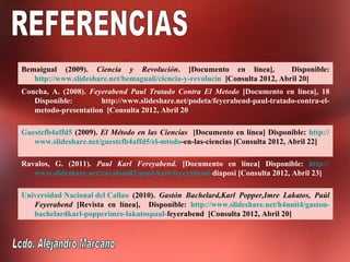 Bemaigual (2009). Ciencia y Revolución. [Documento en línea],                 Disponible:
   http://www.slideshare.net/bemaguali/ciencia-y-revolucin [Consulta 2012, Abril 20]
Concha, A. (2008). Feyerabend Paul Tratado Contra El Metodo [Documento en línea], 18
   Disponible:        http://www.slideshare.net/podeta/feyerabend-paul-tratado-contra-el-
   metodo-presentation [Consulta 2012, Abril 20

Guestcfb4affd5 (2009). El Método en las Ciencias [Documento en línea] Disponible: http://
   www.slideshare.net/guestcfb4affd5/el-mtodo-en-las-ciencias [Consulta 2012, Abril 22]

Ravalos, G. (2011). Paul Karl Fereyabend. [Documento en línea] Disponible: http://
   www.slideshare.net/ravalos682/paul-karl-feyerabend-diaposi [Consulta 2012, Abril 23]

Universidad Nacional del Callao (2010). Gastón Bachelard,Karl Popper,Imre Lakatos, Paúl
   Feyerabend [Revista en línea], Disponible: http://www.slideshare.net/h4nnit4/gaston-
   bachelardkarl-popperimre-lakatospaul-feyerabend [Consulta 2012, Abril 20]
 