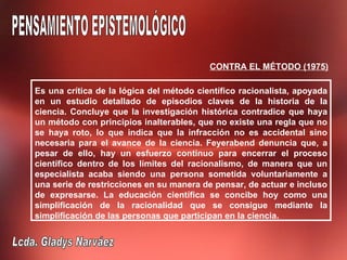 CONTRA EL MÉTODO (1975)

Es una crítica de la lógica del método científico racionalista, apoyada
en un estudio detallado de episodios claves de la historia de la
ciencia. Concluye que la investigación histórica contradice que haya
un método con principios inalterables, que no existe una regla que no
se haya roto, lo que indica que la infracción no es accidental sino
necesaria para el avance de la ciencia. Feyerabend denuncia que, a
pesar de ello, hay un esfuerzo continuo para encerrar el proceso
científico dentro de los límites del racionalismo, de manera que un
especialista acaba siendo una persona sometida voluntariamente a
una serie de restricciones en su manera de pensar, de actuar e incluso
de expresarse. La educación científica se concibe hoy como una
simplificación de la racionalidad que se consigue mediante la
simplificación de las personas que participan en la ciencia.
 