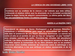 LA CIENCIA EN UNA SOCIEDAD LIBRE (1978)


 Continúa con su análisis de la ciencia y del método que ésta utiliza,
 criticando el estatus mítico que ha alcanzado en la sociedad occidental
 como la mejor forma de adquirir conocimiento. La última parte del libro
 es una autodefensa frente a la pésima acogida

                                               ADIÓS A LA RAZÓN (1987)


Feyerabend se apoya en Soren Kierkegaard y en diversos filósofos:
románticos y existencialistas para negar la racionalidad del mundo, o
más bien la existencia de una Razón abstracta dominante. La ciencia es
como el arte en el sentido de que no hay un "progreso" ni una "verdad"
sino simples cambios de estilo. Proclama las virtudes del pluralismo
cultural. Las ideas occidentales no son las mejores ni tampoco el ideal al
que debe aspirar la humanidad. En su libro advierte que no se pueden
despreciar como inútiles sistemas de creencias como la astrología o la
medicina alternativa, a los que atribuye un status equiparable al de la
ciencia.
 