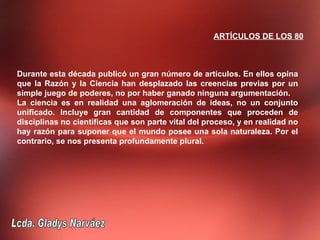 ARTÍCULOS DE LOS 80



Durante esta década publicó un gran número de artículos. En ellos opina
que la Razón y la Ciencia han desplazado las creencias previas por un
simple juego de poderes, no por haber ganado ninguna argumentación.
La ciencia es en realidad una aglomeración de ideas, no un conjunto
unificado. Incluye gran cantidad de componentes que proceden de
disciplinas no científicas que son parte vital del proceso, y en realidad no
hay razón para suponer que el mundo posee una sola naturaleza. Por el
contrario, se nos presenta profundamente plural.
 
