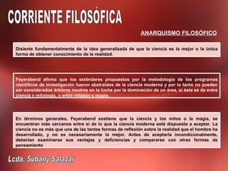 ANARQUISMO FILOSÓFICO

Disiente fundamentalmente de la idea generalizada de que la ciencia es la mejor o la única
forma de obtener conocimiento de la realidad.




Feyerabend afirma que los estándares propuestos por la metodología de los programas
científicos de investigación fueron abstraídos de la ciencia moderna y por lo tanto no pueden
ser considerados árbitros neutros en la lucha por la dominación de un área, si ésta se da entre
ciencia y mitología, o entre religión y magia.




En términos generales, Feyerabend sostiene que la ciencia y los mitos o la magia, se
encuentran más cercanos entre sí de lo que la ciencia moderna está dispuesta a aceptar. La
ciencia no es más que una de las tantas formas de reflexión sobre la realidad que el hombre ha
desarrollado, y no es necesariamente la mejor. Antes de aceptarla incondicionalmente,
deberían examinarse sus ventajas y deficiencias y compararse con otras formas de
pensamiento
 