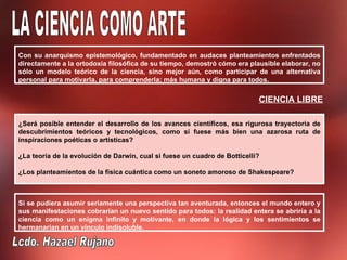 Con su anarquismo epistemológico, fundamentado en audaces planteamientos enfrentados
directamente a la ortodoxia filosófica de su tiempo, demostró cómo era plausible elaborar, no
sólo un modelo teórico de la ciencia, sino mejor aún, como participar de una alternativa
personal para motivarla, para comprenderla; más humana y digna para todos.


                                                                           CIENCIA LIBRE

¿Será posible entender el desarrollo de los avances científicos, esa rigurosa trayectoria de
descubrimientos teóricos y tecnológicos, como si fuese más bien una azarosa ruta de
inspiraciones poéticas o artísticas?

¿La teoría de la evolución de Darwin, cual si fuese un cuadro de Botticelli?

¿Los planteamientos de la física cuántica como un soneto amoroso de Shakespeare?



Si se pudiera asumir seriamente una perspectiva tan aventurada, entonces el mundo entero y
sus manifestaciones cobrarían un nuevo sentido para todos: la realidad entera se abriría a la
ciencia como un enigma infinito y motivante, en donde la lógica y los sentimientos se
hermanarían en un vínculo indisoluble.
 