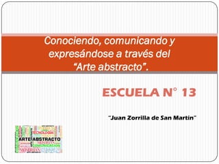 Conociendo, comunicando y
expresándose a través del
“Arte abstracto”.
ESCUELA N° 13
“Juan Zorrilla de San Martín”
 