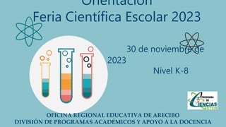 Orientación
Feria Científica Escolar 2023
30 de noviembre de
2023
Nivel K-8
OFICINA REGIONAL EDUCATIVA DE ARECIBO
DIVISIÓN DE PROGRAMAS ACADÉMICOS Y APOYO A LA DOCENCIA
 