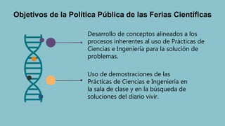 Objetivos de la Política Pública de las Ferias Científicas
Uso de demostraciones de las
Prácticas de Ciencias e Ingeniería en
la sala de clase y en la búsqueda de
soluciones del diario vivir.
Desarrollo de conceptos alineados a los
procesos inherentes al uso de Prácticas de
Ciencias e Ingeniería para la solución de
problemas.
 
