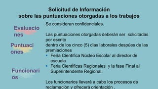 Solicitud de Información
sobre las puntuaciones otorgadas a los trabajos
Evaluacio
nes
Se consideran confidenciales.
Las puntuaciones otorgadas deberán ser solicitadas
por escrito
dentro de los cinco (5) dias laborales despúes de las
premiaciones
 Feria Científica Núcleo Escolar al director de
escuela
 Feria CientÍficas Regionales y la fase Final al
Superintendente Regional.
Los funcionarios llevará a cabo los procesos de
reclamación y ofrecerá orientación .
Puntuaci
ones
Funcionari
os
 