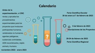 Calendario
Antes de la
experimentación, el CRC
revisa y aprueba los
procedimientos
experimentales para los
proyectos que involucren
participantes humanos,
vertebrados no humanos,
agentes patógenos,
sustancias controladas,
ADN recombinante y tejido
animal y humano.
noviembre 2022- enero 2023
Feria Científica Escolar
30 de enero al 7 de febrero de 2023
9 de febrero de 2023
Inscripciones de los Proyectos
Feria Científica Regional
20-24 de febrero de 2023
 