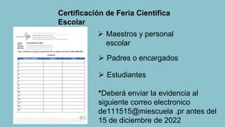  Maestros y personal
escolar
 Padres o encargados
 Estudiantes
*Deberá enviar la evidencia al
siguiente correo electronico
de111515@miescuela .pr antes del
15 de diciembre de 2022
Certificación de Feria Cientifica
Escolar
 