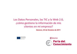 Los Datos Personales, las TIC y la Web 2.0,
  ¿cómo gestiono la información de mis
        clientes en mi empresa?
                   Zamora, 25 de Octubre de 2011




                                                   1
 