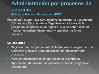 Metodología corporativa cuyo objetivo es mejorar el desempeño
  (Eficiencia y Eficacia) de la Organización a través de la
  gestión de los procesos de negocio, que se deben diseñar,
  modelar, organizar, documentar y optimizar de forma
  continua.

Aplicaciones
 Registrar cambio operacional de la empresa al migrar de una
  operación funcional a una operación de administrar por
  procesos.
 Mejor entendimiento de la operación de la empresa
 Oportunidad de mejorar los procesos y con ello mejorar el
  desempeño
 