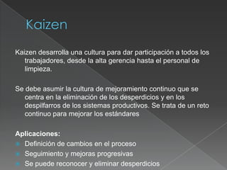 Kaizen desarrolla una cultura para dar participación a todos los
   trabajadores, desde la alta gerencia hasta el personal de
   limpieza.

Se debe asumir la cultura de mejoramiento continuo que se
   centra en la eliminación de los desperdicios y en los
   despilfarros de los sistemas productivos. Se trata de un reto
   continuo para mejorar los estándares

Aplicaciones:
 Definición de cambios en el proceso
 Seguimiento y mejoras progresivas
 Se puede reconocer y eliminar desperdicios
 