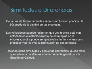 Cada una de las herramientas tiene como función principal, la
  búsqueda de la calidad en las empresas.

Las variaciones pueden recaer en que una técnica esté mas
   enfocada en el establecimiento de estrategias en la
   empresa, la otra puede ser que evalúe las funciones como
   procesos y por último la disminución de desperdicios.

Teniendo estas similitudes y pequeñas diferencias, queda claro
   que cada una de ellas es una herramienta genial para la
   Gestión de Calidad.
 