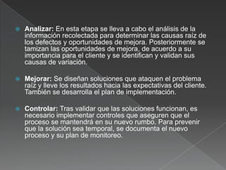    Analizar: En esta etapa se lleva a cabo el análisis de la
    información recolectada para determinar las causas raíz de
    los defectos y oportunidades de mejora. Posteriormente se
    tamizan las oportunidades de mejora, de acuerdo a su
    importancia para el cliente y se identifican y validan sus
    causas de variación.

   Mejorar: Se diseñan soluciones que ataquen el problema
    raíz y lleve los resultados hacia las expectativas del cliente.
    También se desarrolla el plan de implementación.

   Controlar: Tras validar que las soluciones funcionan, es
    necesario implementar controles que aseguren que el
    proceso se mantendrá en su nuevo rumbo. Para prevenir
    que la solución sea temporal, se documenta el nuevo
    proceso y su plan de monitoreo.
 