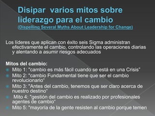 Los líderes que aplican con éxito seis Sigma administran
  efectivamente el cambio, controlando las operaciones diarias
  y alentando a asumir riesgos adecuados

Mitos del cambio:
 Mito 1: "cambio es más fácil cuando se está en una Crisis”
 Mito 2: "cambio Fundamental tiene que ser el cambio
   revolucionario“
 Mito 3: "Antes del cambio, tenemos que ser claro acerca de
   nuestro destino“
 Mito 4: "gestión del cambio es realizado por profesionales
   agentes de cambio“
 Mito 5: "mayoría de la gente resisten al cambio porque temen
 