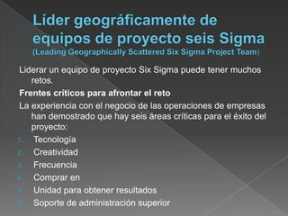Liderar un equipo de proyecto Six Sigma puede tener muchos
    retos.
 Frentes críticos para afrontar el reto
 La experiencia con el negocio de las operaciones de empresas
    han demostrado que hay seis áreas críticas para el éxito del
    proyecto:
1. Tecnología
2. Creatividad
3. Frecuencia
4. Comprar en
5. Unidad para obtener resultados
6. Soporte de administración superior
 