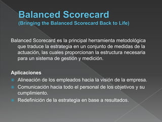 Balanced Scorecard es la principal herramienta metodológica
   que traduce la estrategia en un conjunto de medidas de la
   actuación, las cuales proporcionan la estructura necesaria
   para un sistema de gestión y medición.

Aplicaciones
 Alineación de los empleados hacia la visión de la empresa.
 Comunicación hacia todo el personal de los objetivos y su
  cumplimiento.
 Redefinición de la estrategia en base a resultados.
 