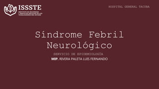 Síndrome Febril
Neurológico
MIP. RIVERA PALETA LUIS FERNANDO
HOSPITAL GENERAL TACUBA
SERVICIO DE EPIDEMIOLOGÍA
 
