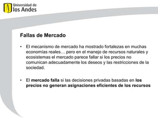 Fallas de Mercado
• El mecanismo de mercado ha mostrado fortalezas en muchas
economías reales… pero en el manejo de recursos naturales y
ecosistemas el mercado parece fallar si los precios no
comunican adecuadamente los deseos y las restricciones de la
sociedad.
• El mercado falla si las decisiones privadas basadas en los
precios no generan asignaciones eficientes de los recursos

 