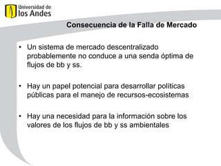 Consecuencia de la Falla de Mercado
• Un sistema de mercado descentralizado
probablemente no conduce a una senda óptima de
flujos de bb y ss.
• Hay un papel potencial para desarrollar políticas
públicas para el manejo de recursos-ecosistemas
• Hay una necesidad para la información sobre los
valores de los flujos de bb y ss ambientales

 