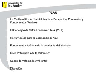 PLAN
• La Problemática Ambiental desde la Perspectiva Económica y
Fundamentos Teóricos
• El Concepto de Valor Económico Total (VET)
• Herramientas para la Estimación de VET
• Fundamentos teóricos de la economía del bienestar
• Usos Potenciales de la Valoración

• Casos de Valoración Ambiental
• Discusión

 