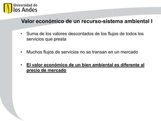 Valor económico de un recurso-sistema ambiental I
• Suma de los valores descontados de los flujos de todos los
servicios que presta
• Muchos flujos de servicios no se transan en un mercado
• El valor económico de un bien ambiental es diferente al
precio de mercado

 