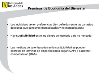 Premisas de Economía del Bienestar

• Los individuos tienen preferencias bien definidas entre las canastas
de bienes que consume (mercadeables y no mercadeables)
• Hay sustituibilidad entre los bienes de mercado y de no mercado

• Las medidas de valor basadas en la sustituibilidad se pueden
expresar en términos de disponibilidad a pagar (DAP) o a aceptar
compensación (DAA)

 