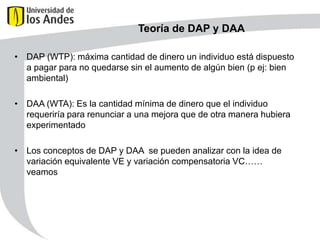 Teoría de DAP y DAA
• DAP (WTP): máxima cantidad de dinero un individuo está dispuesto
a pagar para no quedarse sin el aumento de algún bien (p ej: bien
ambiental)
• DAA (WTA): Es la cantidad mínima de dinero que el individuo
requeriría para renunciar a una mejora que de otra manera hubiera
experimentado
• Los conceptos de DAP y DAA se pueden analizar con la idea de
variación equivalente VE y variación compensatoria VC……
veamos

 