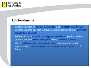 Adicionalmente
• Podemos pensar en análisis de equidad y de impactos distributivos
generados por la políticas y proyectos ambientales entre los diferentes
grupos de la sociedad.
• Estimación de la cantidad de hogares beneficiados por los cambios
ambientales con niveles de ingreso bajo la línea de pobreza.
• Hacer evaluaciones económicas ex post, para aprender de las
experiencias y mejorar los procesos de toma de decisiones en el
futuro.

 