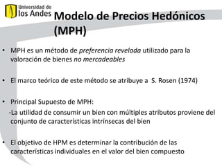 Modelo de Precios Hedónicos
(MPH)
• MPH es un método de preferencia revelada utilizado para la
valoración de bienes no mercadeables
• El marco teórico de este método se atribuye a S. Rosen (1974)
• Principal Supuesto de MPH:
-La utilidad de consumir un bien con múltiples atributos proviene del
conjunto de características intrínsecas del bien
• El objetivo de HPM es determinar la contribución de las
características individuales en el valor del bien compuesto
42

 